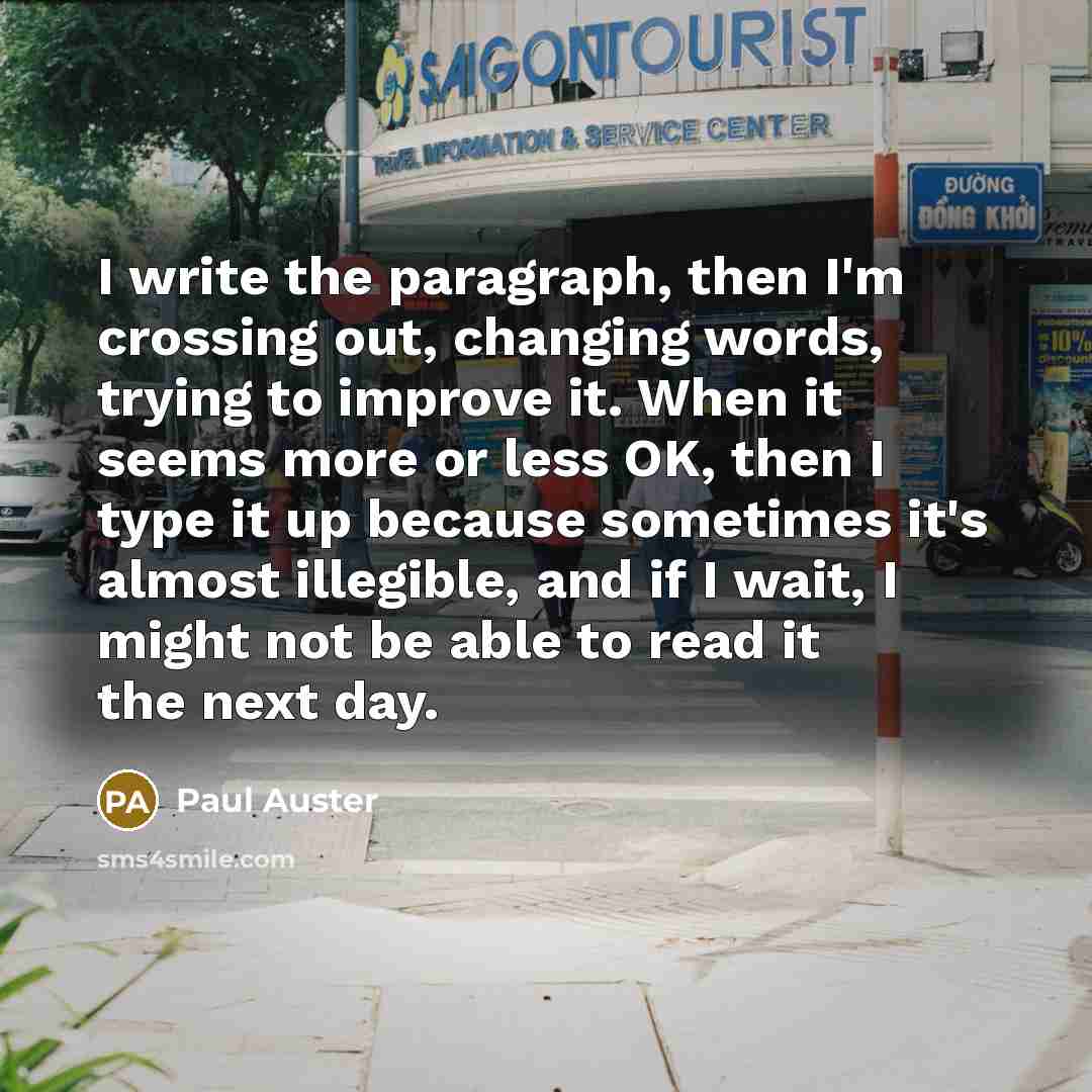 “I write the paragraph, then I'm crossing out, changing words, trying to improve it. When it seems more or less OK, then I type it up because sometimes it's almost illegible, and if I wait, I might not be able to read it the next day.” quote by Paul Auster