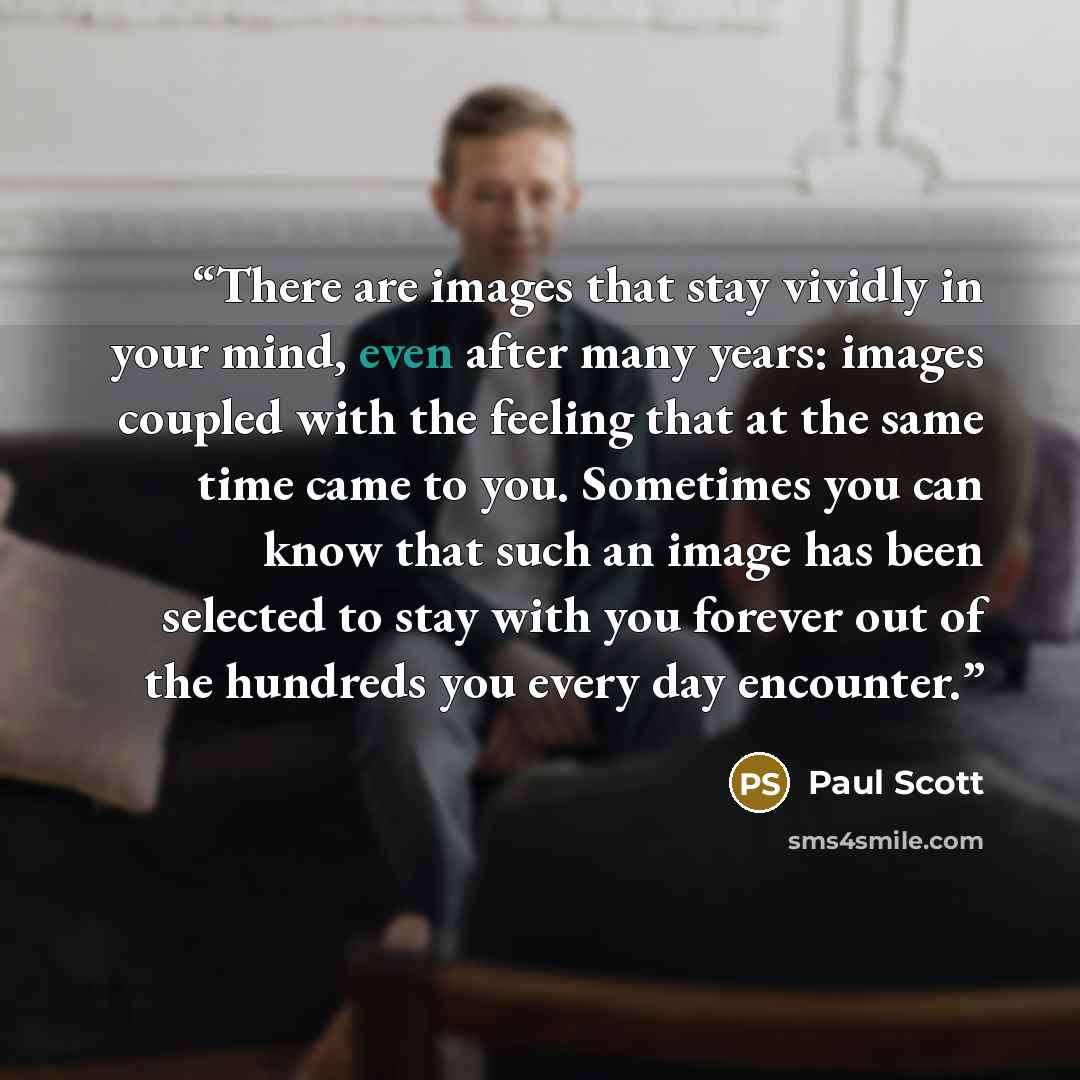 “There are images that stay vividly in your mind, even after many years: images coupled with the feeling that at the same time came to you. Sometimes you can know that such an image has been selected to stay with you forever out of the hundreds you every day encounter.” quote by Paul Scott