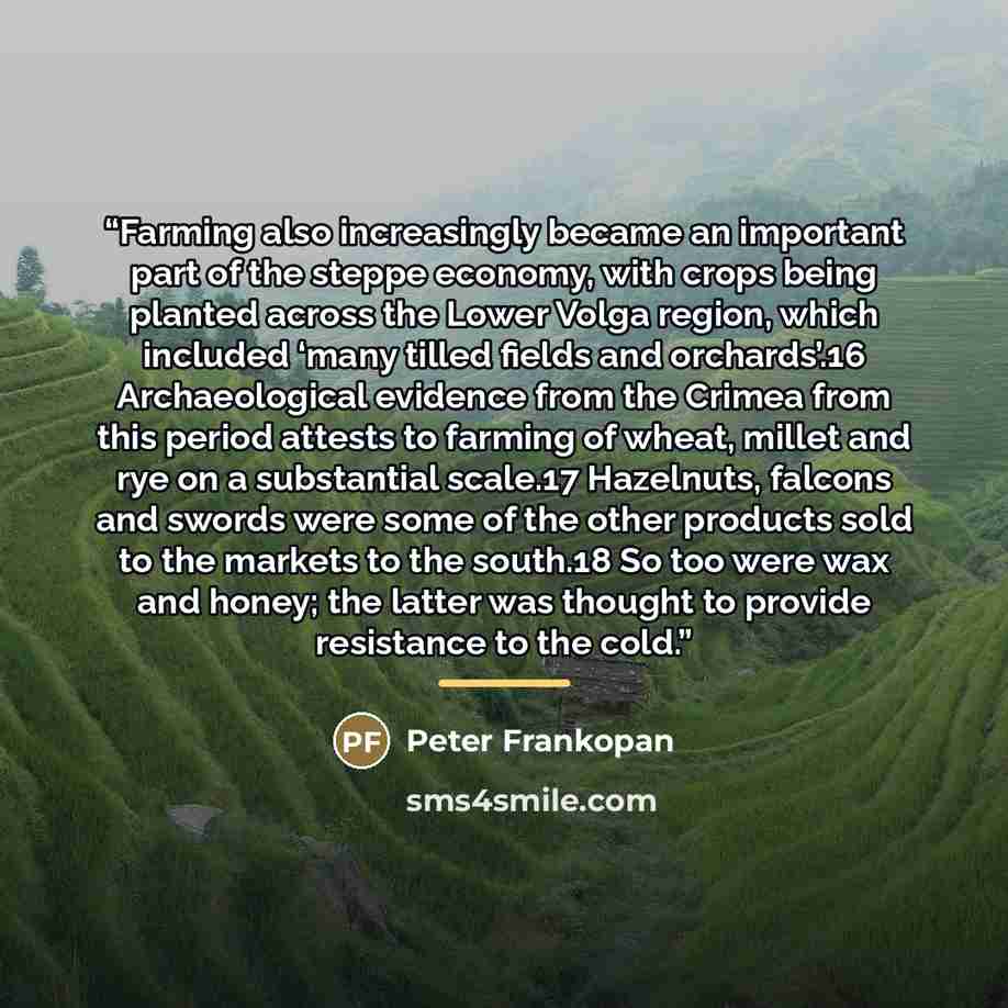 “Farming also increasingly became an important part of the steppe economy, with crops being planted across the Lower Volga region, which included ‘many tilled fields and orchards’.16 Archaeological evidence from the Crimea from this period attests to farming of wheat, millet and rye on a…” quote by Peter Frankopan