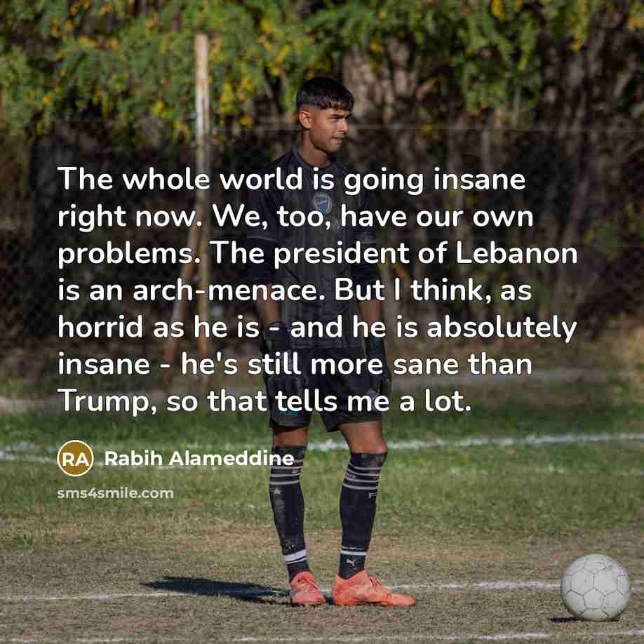 “The whole world is going insane right now. We, too, have our own problems. The president of Lebanon is an arch-menace. But I think, as horrid as he is - and he is absolutely insane - he's still more sane than Trump, so that tells me a lot.” quote by Rabih Alameddine