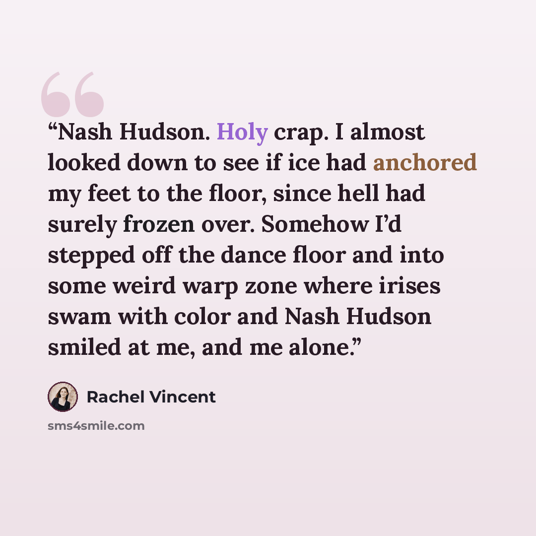 “Nash Hudson. Holy crap. I almost looked down to see if ice had anchored my feet to the floor, since hell had surely frozen over. Somehow I’d stepped off the dance floor and into some weird warp zone where irises swam with color and Nash Hudson smiled at me, and me alone.” quote by Rachel Vincent