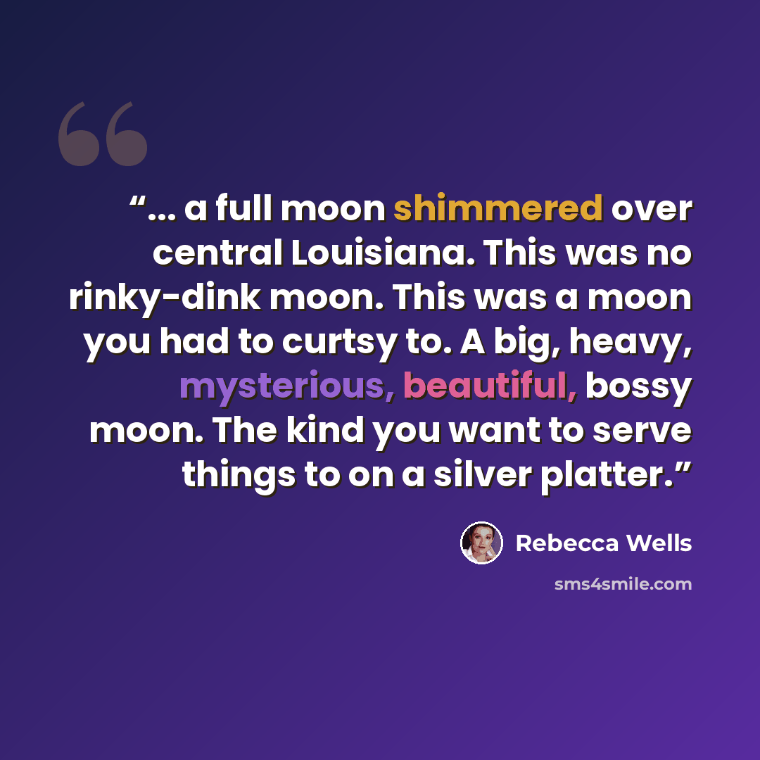 “... a full moon shimmered over central Louisiana. This was no rinky-dink moon. This was a moon you had to curtsy to. A big, heavy, mysterious, beautiful, bossy moon. The kind you want to serve things to on a silver platter.” quote by Rebecca Wells