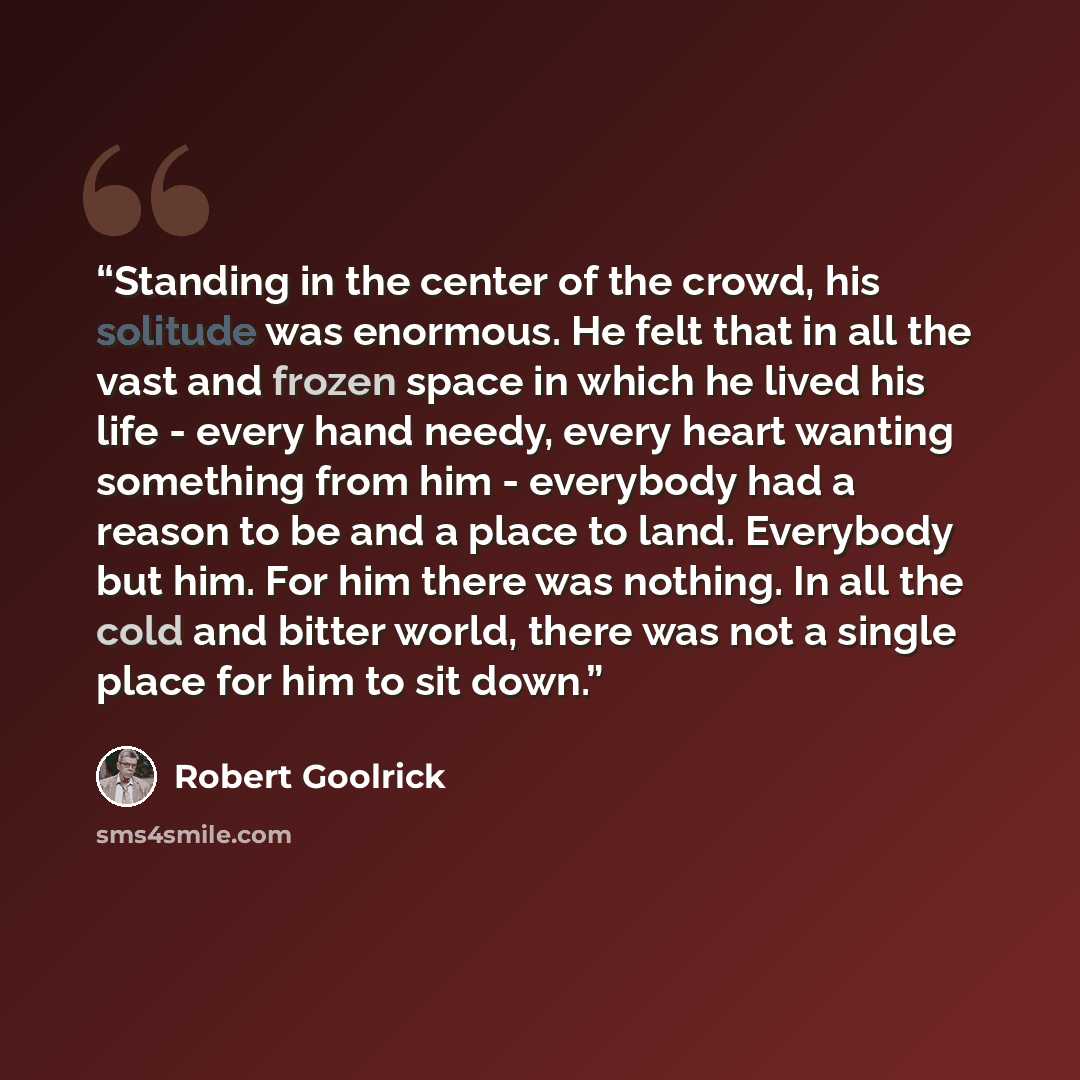 “Standing in the center of the crowd, his solitude was enormous. He felt that in all the vast and frozen space in which he lived his life - every hand needy, every heart wanting something from him - everybody had a reason to be and a place to land. Everybody but him. For him there was nothing. In…” quote by Robert Goolrick