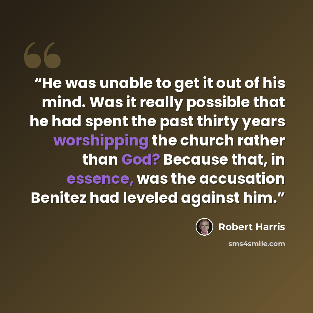 “He was unable to get it out of his mind. Was it really possible that he had spent the past thirty years worshipping the church rather than God? Because that, in essence, was the accusation Benitez had leveled against him.” quote by Robert Harris