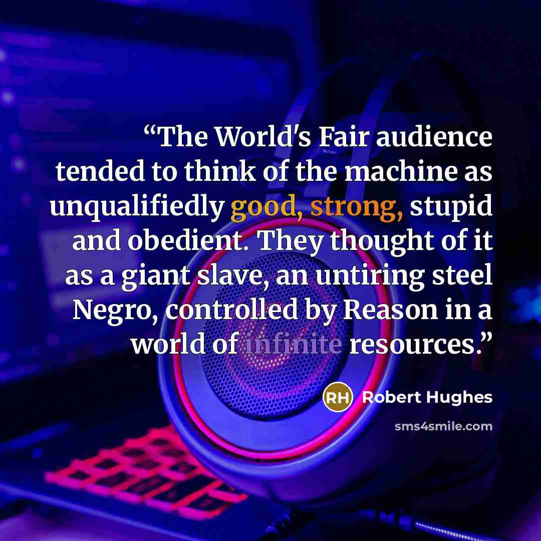 “The World's Fair audience tended to think of the machine as unqualifiedly good, strong, stupid and obedient. They thought of it as a giant slave, an untiring steel Negro, controlled by Reason in a world of infinite resources.” quote by Robert Hughes