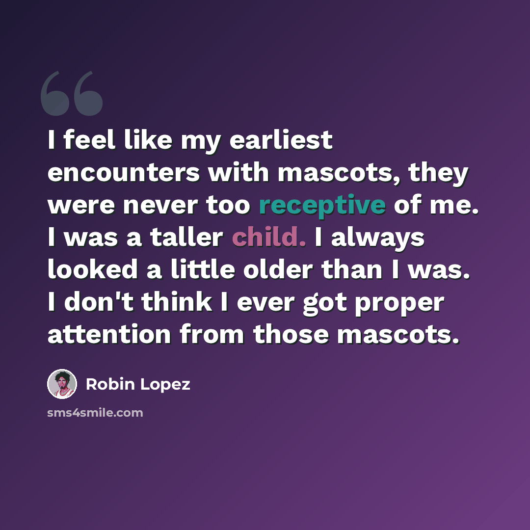 “I feel like my earliest encounters with mascots, they were never too receptive of me. I was a taller child. I always looked a little older than I was. I don't think I ever got proper attention from those mascots.” quote by Robin Lopez