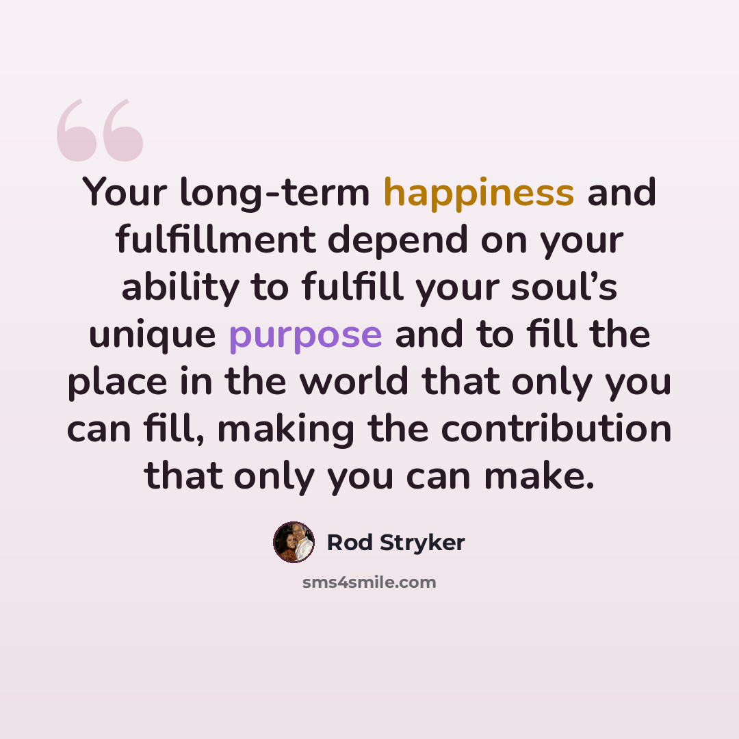 “Your long-term happiness and fulfillment depend on your ability to fulfill your soul’s unique purpose and to fill the place in the world that only you can fill, making the contribution that only you can make.” quote by Rod Stryker