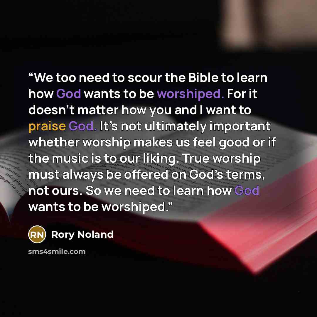 “We too need to scour the Bible to learn how God wants to be worshiped. For it doesn’t matter how you and I want to praise God. It’s not ultimately important whether worship makes us feel good or if the music is to our liking. True worship must always be offered on God’s terms, not ours. So we need…” quote by Rory Noland
