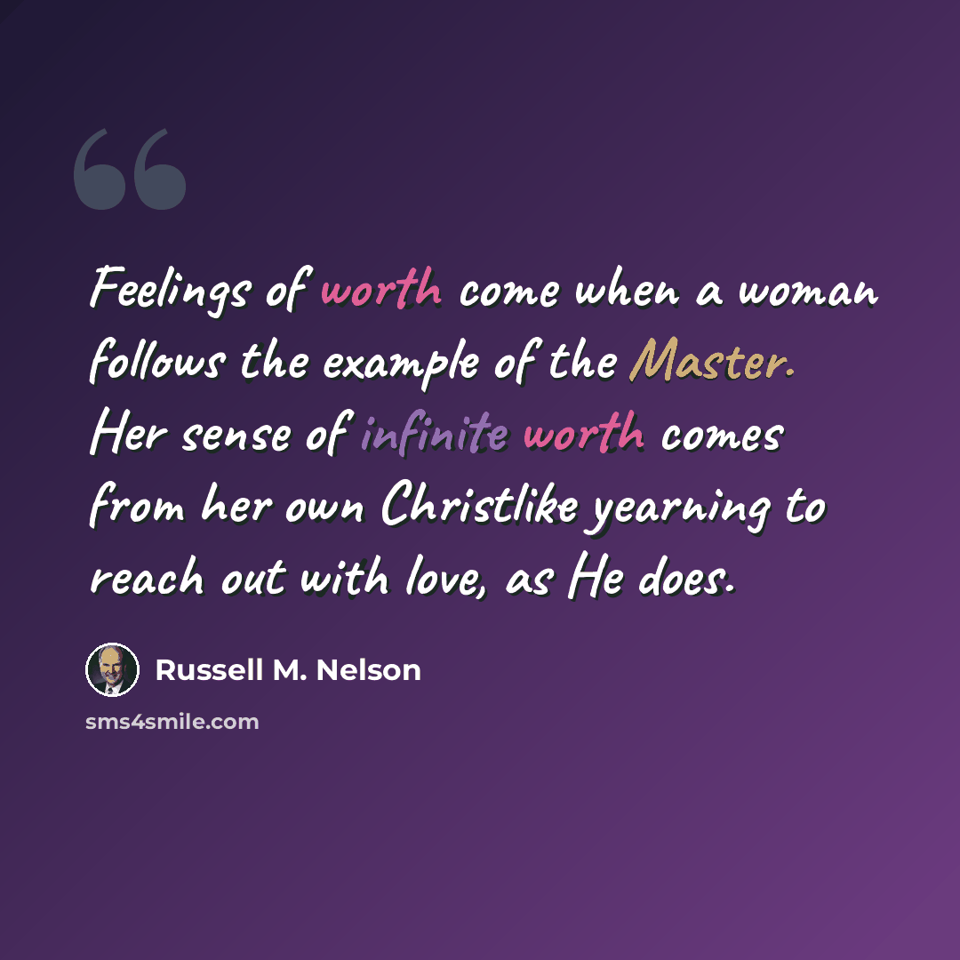 “Feelings of worth come when a woman follows the example of the Master. Her sense of infinite worth comes from her own Christlike yearning to reach out with love, as He does.” quote by Russell M. Nelson
