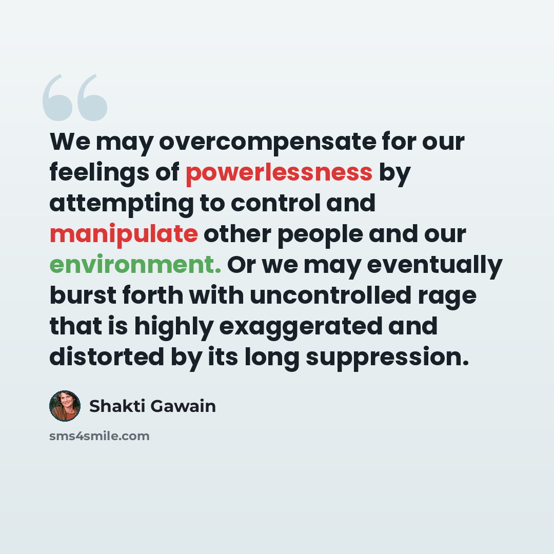 “We may overcompensate for our feelings of powerlessness by attempting to control and manipulate other people and our environment. Or we may eventually burst forth with uncontrolled rage that is highly exaggerated and distorted by its long suppression.” quote by Shakti Gawain