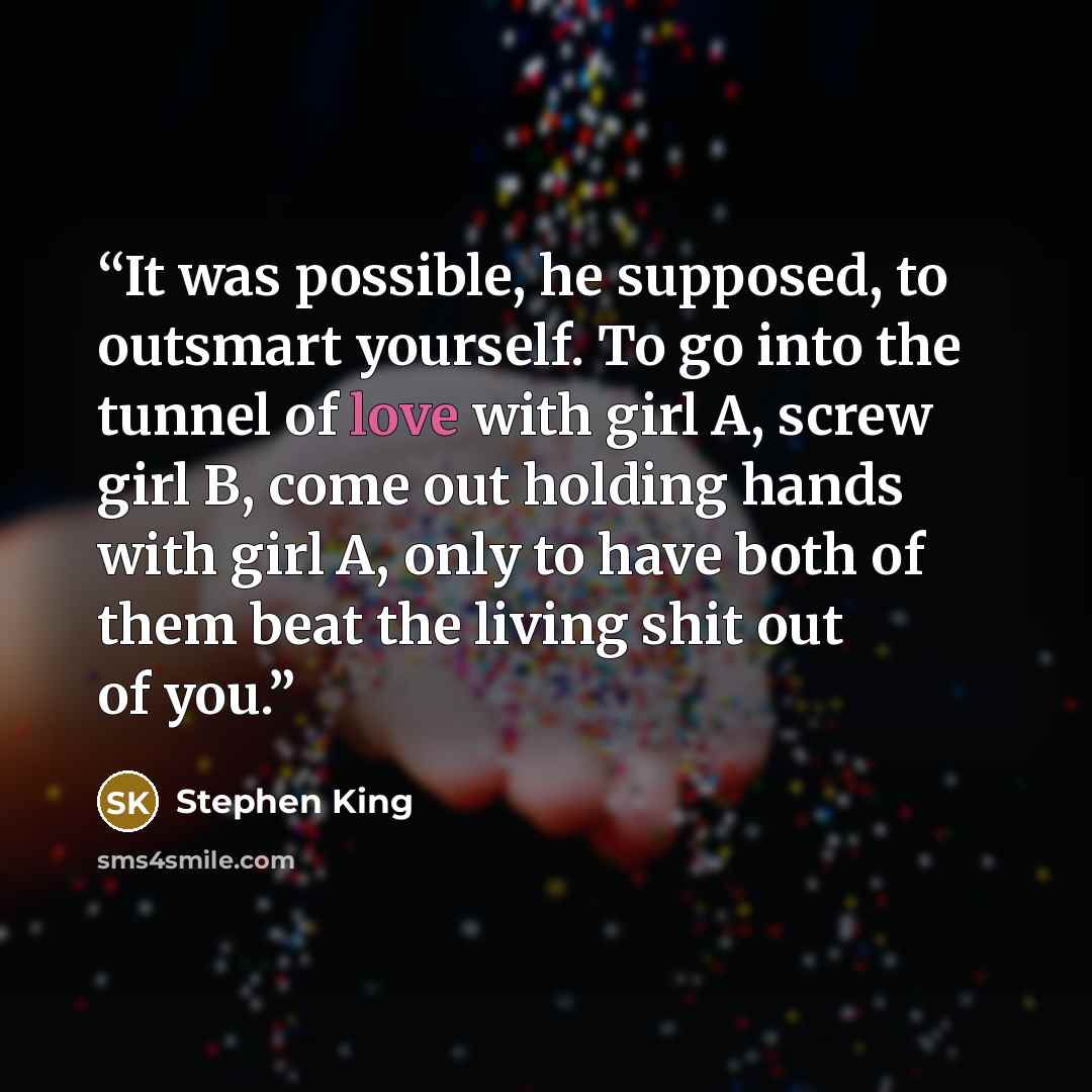 “It was possible, he supposed, to outsmart yourself. To go into the tunnel of love with girl A, screw girl B, come out holding hands with girl A, only to have both of them beat the living shit out of you.” quote by Stephen King