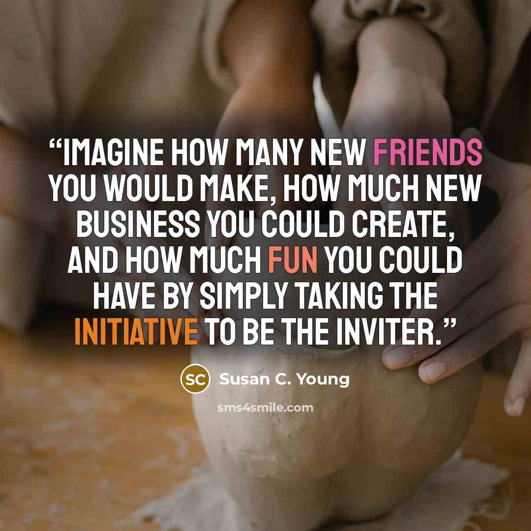 “Imagine how many new friends you would make, how much new business you could create, and how much fun you could have by simply taking the initiative to be the inviter.” quote by Susan C. Young