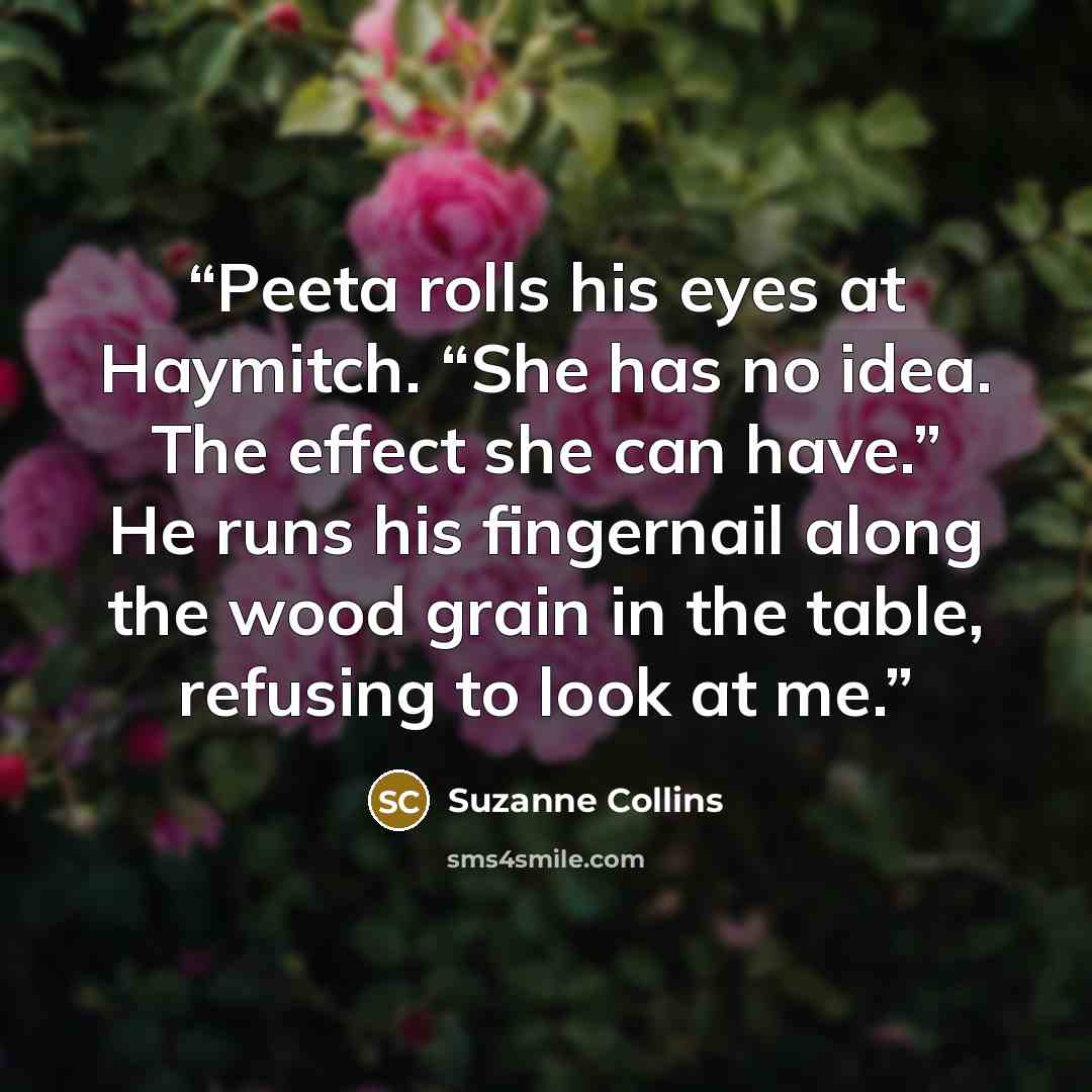 “Peeta rolls his eyes at Haymitch. “She has no idea. The effect she can have.” He runs his fingernail along the wood grain in the table, refusing to look at me.” quote by Suzanne Collins