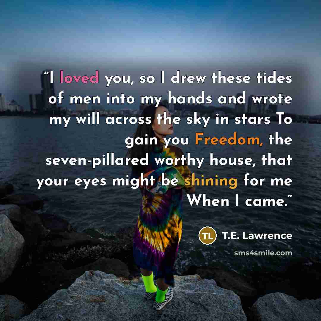 “I loved you, so I drew these tides of men into my hands and wrote my will across the sky in stars To gain you Freedom, the seven-pillared worthy house, that your eyes might be shining for me When I came.” quote by T.E. Lawrence