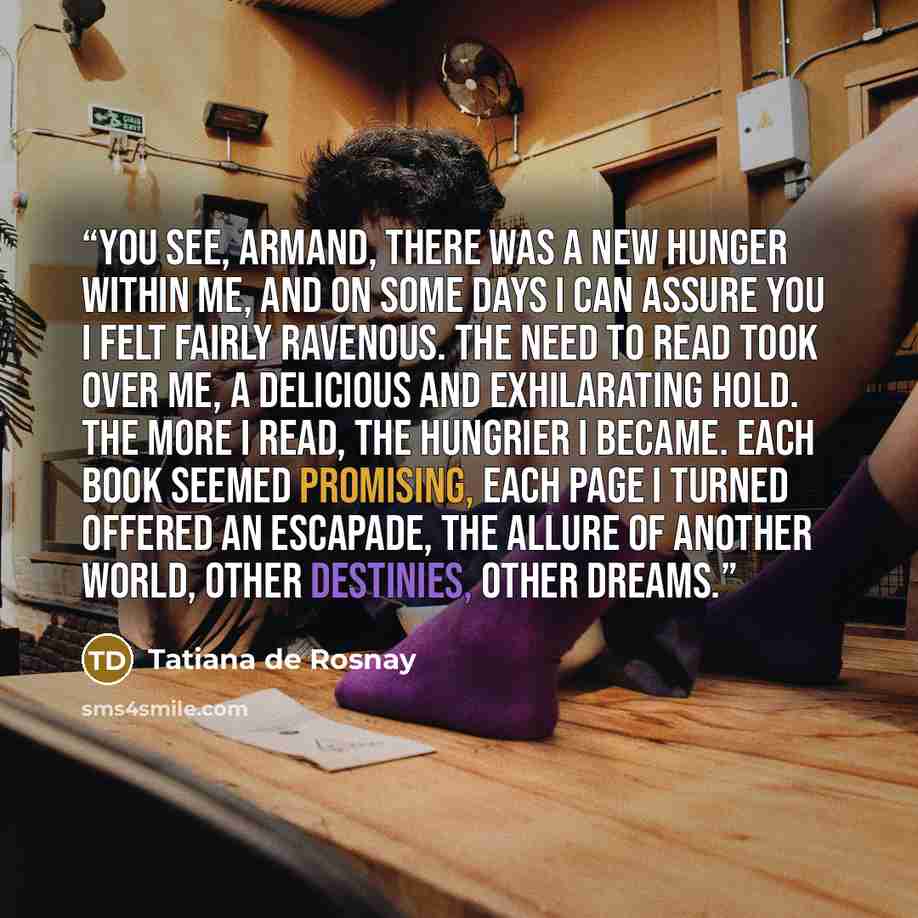 “You see, Armand, there was a new hunger within me, and on some days I can assure you I felt fairly ravenous. The need to read took over me, a delicious and exhilarating hold. The more I read, the hungrier I became. Each book seemed promising, each page I turned offered an escapade, the allure of…” quote by Tatiana de Rosnay