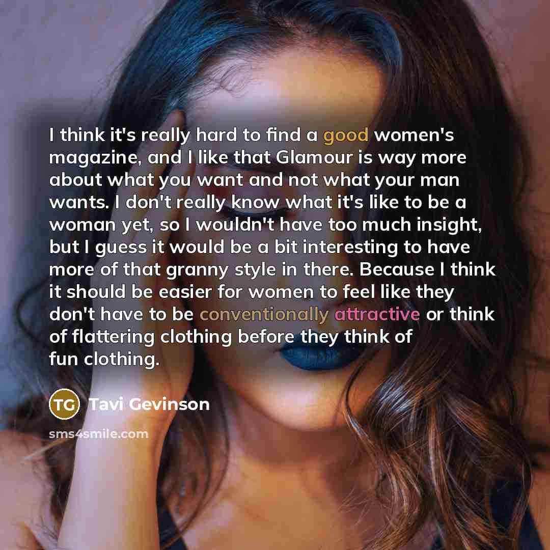 “I think it's really hard to find a good women's magazine, and I like that Glamour is way more about what you want and not what your man wants. I don't really know what it's like to be a woman yet, so I wouldn't have too much insight, but I guess it would be a bit interesting to have more of that…” quote by Tavi Gevinson