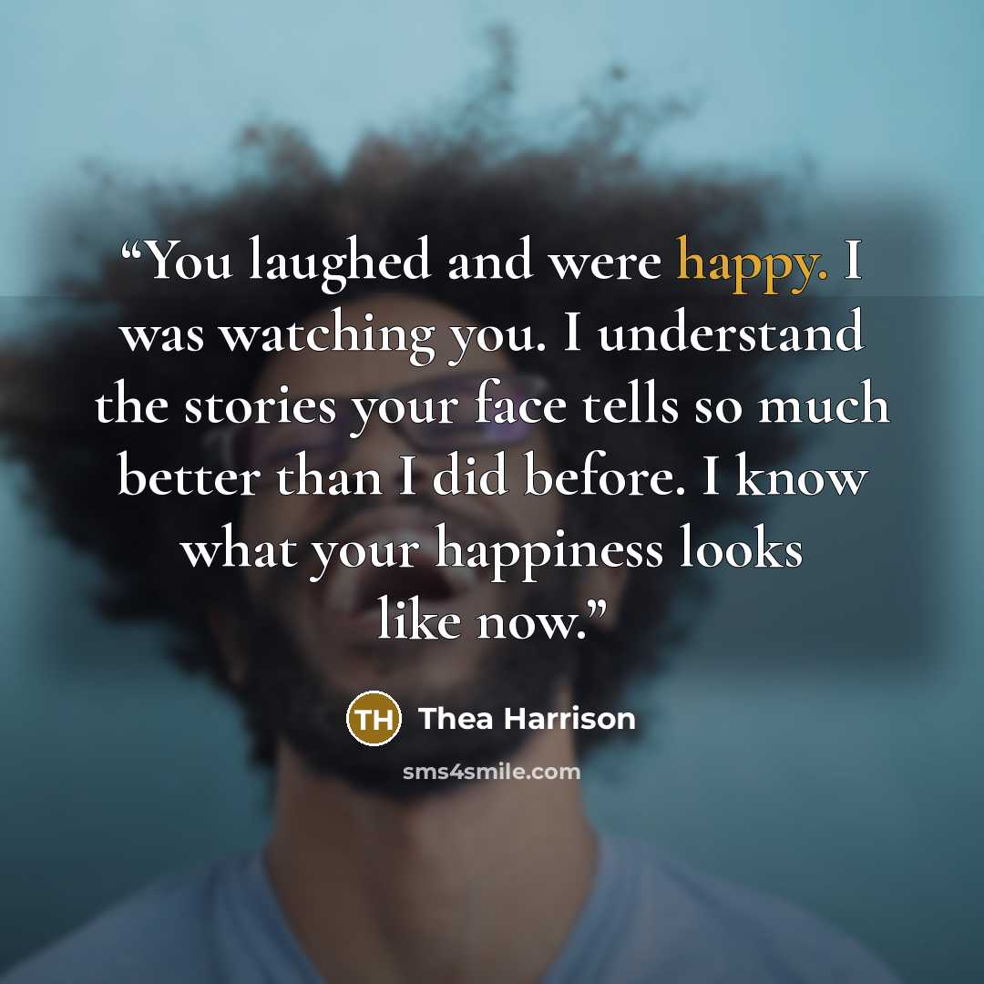 “You laughed and were happy. I was watching you. I understand the stories your face tells so much better than I did before. I know what your happiness looks like now.” quote by Thea Harrison