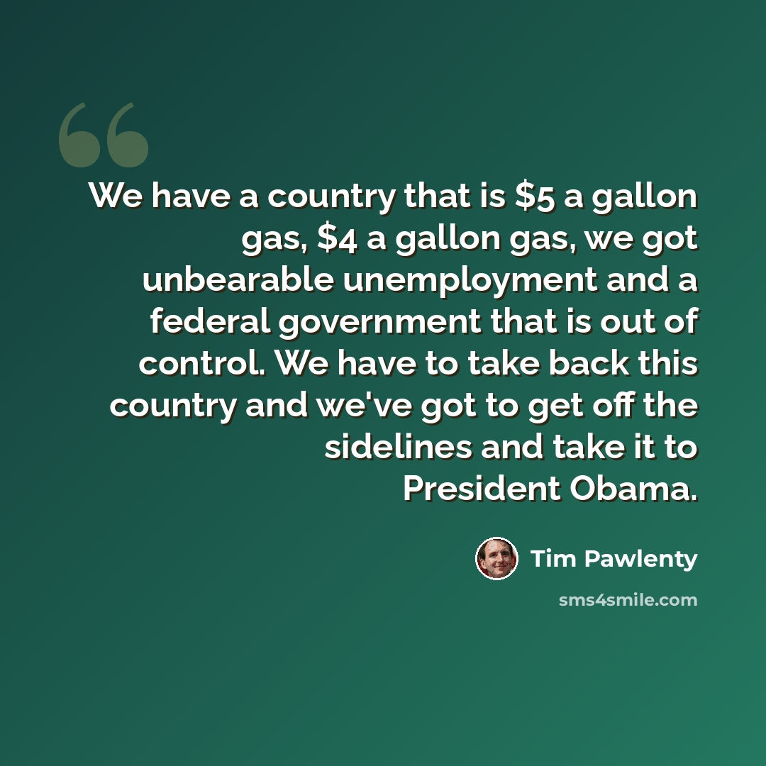 “We have a country that is $5 a gallon gas, $4 a gallon gas, we got unbearable unemployment and a federal government that is out of control. We have to take back this country and we've got to get off the sidelines and take it to President Obama.” quote by Tim Pawlenty