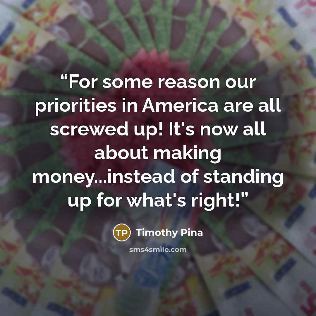 “For some reason our priorities in America are all screwed up! It's now all about making money...instead of standing up for what's right!” quote by Timothy Pina
