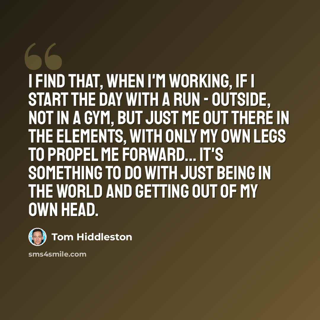 “I find that, when I'm working, if I start the day with a run - outside, not in a gym, but just me out there in the elements, with only my own legs to propel me forward... It's something to do with just being in the world and getting out of my own head.” quote by Tom Hiddleston
