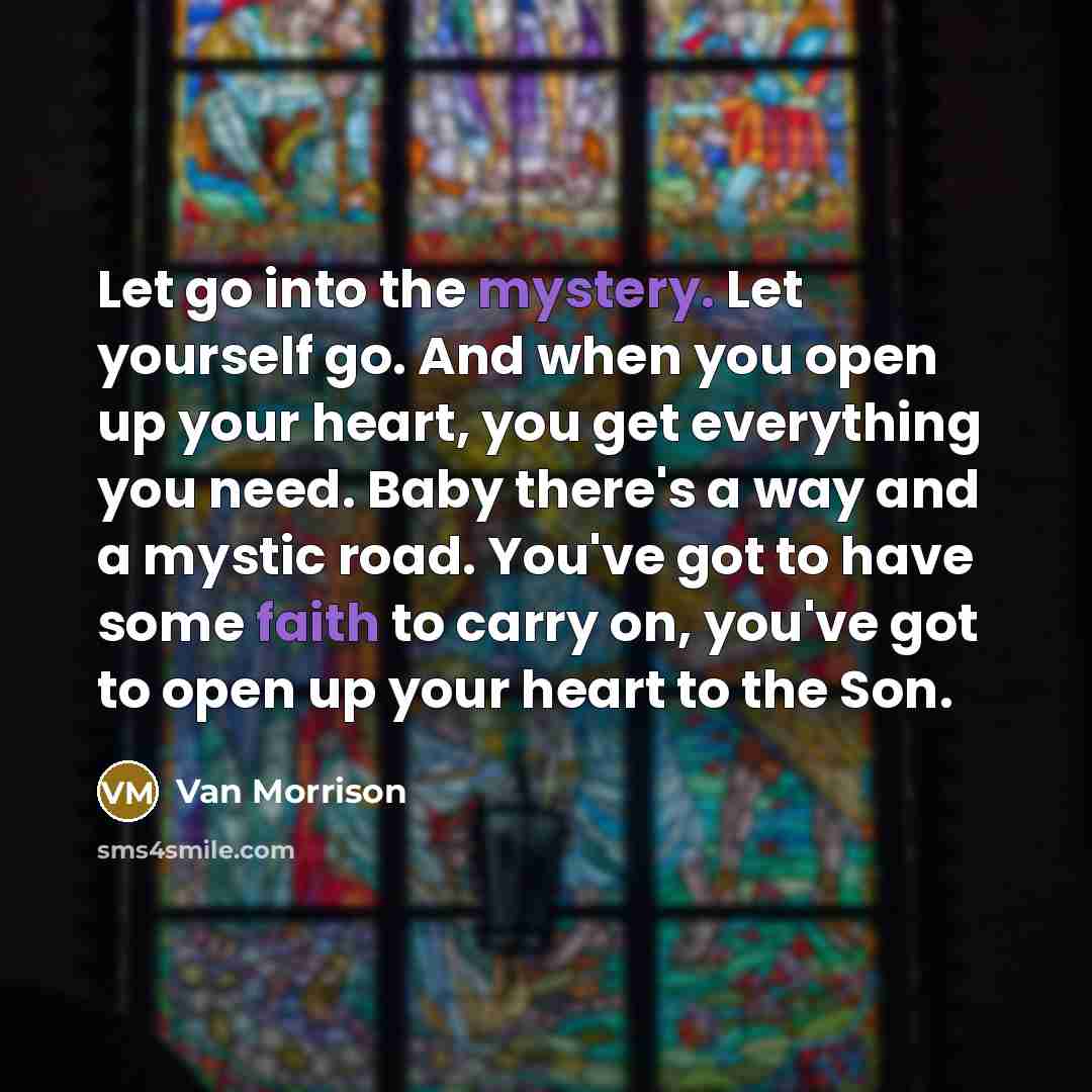 “Let go into the mystery. Let yourself go. And when you open up your heart, you get everything you need. Baby there's a way and a mystic road. You've got to have some faith to carry on, you've got to open up your heart to the Son.” quote by Van Morrison