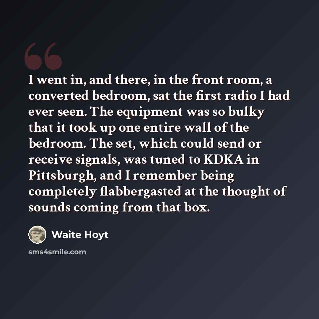 “I went in, and there, in the front room, a converted bedroom, sat the first radio I had ever seen. The equipment was so bulky that it took up one entire wall of the bedroom. The set, which could send or receive signals, was tuned to KDKA in Pittsburgh, and I remember being completely flabbergasted…” quote by Waite Hoyt