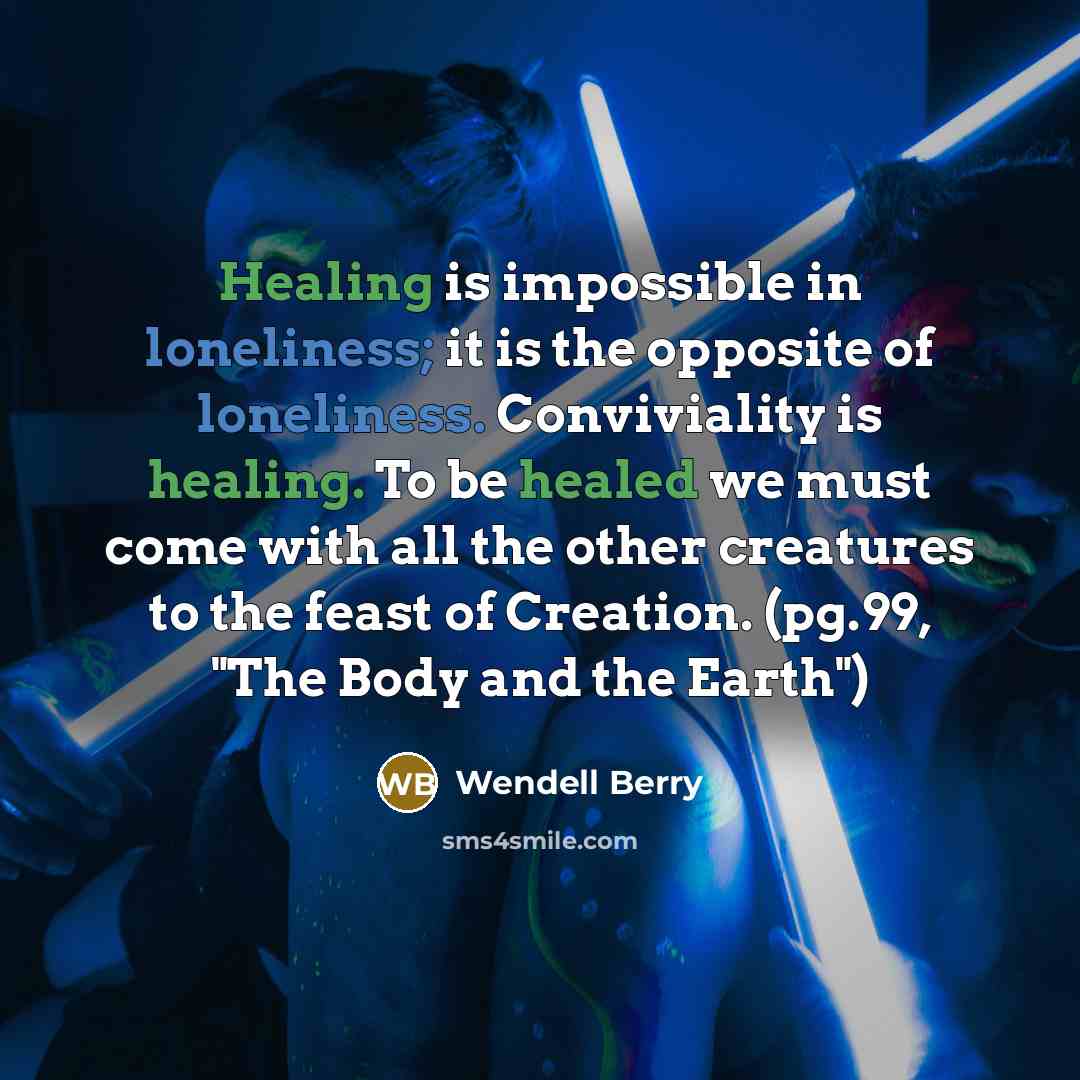 “Healing is impossible in loneliness; it is the opposite of loneliness. Conviviality is healing. To be healed we must come with all the other creatures to the feast of Creation. (pg.99, "The Body and the Earth")” quote by Wendell Berry