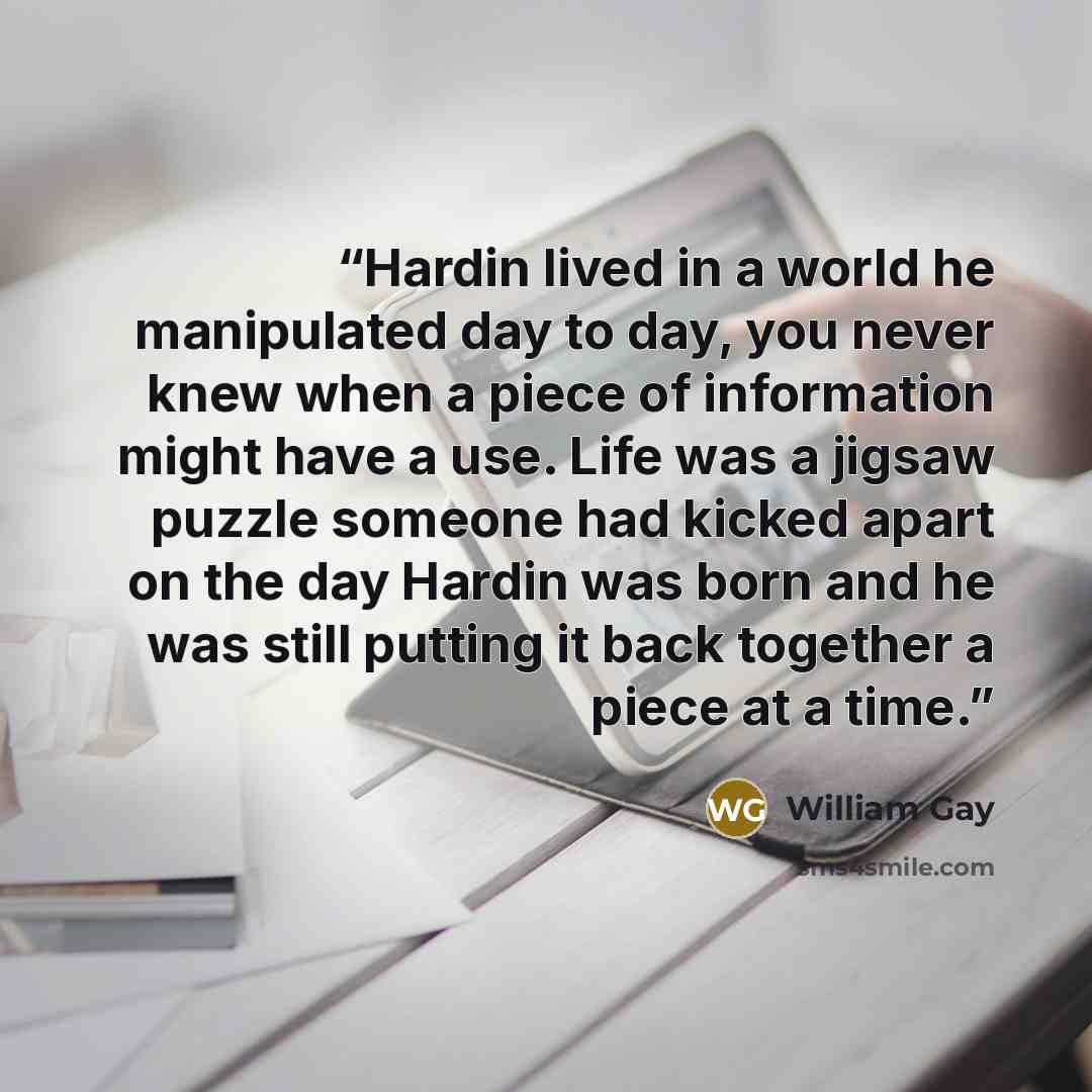 “Hardin lived in a world he manipulated day to day, you never knew when a piece of information might have a use. Life was a jigsaw puzzle someone had kicked apart on the day Hardin was born and he was still putting it back together a piece at a time.” quote by William Gay