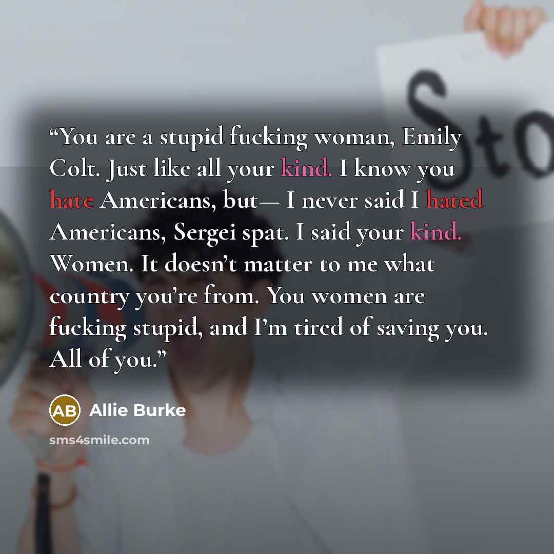 “You are a stupid fucking woman, Emily Colt. Just like all your kind. I know you hate Americans, but— I never said I hated Americans, Sergei spat. I said your kind. Women. It doesn’t matter to me what country you’re from. You women are fucking stupid, and I’m tired of saving you. All of you.” quote by Allie Burke