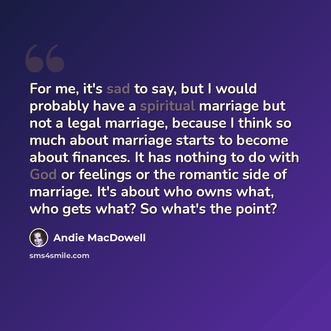 “For me, it's sad to say, but I would probably have a spiritual marriage but not a legal marriage, because I think so much about marriage starts to become about finances. It has nothing to do with God or feelings or the romantic side of marriage. It's about who owns what, who gets what? So what's…” quote by Andie MacDowell