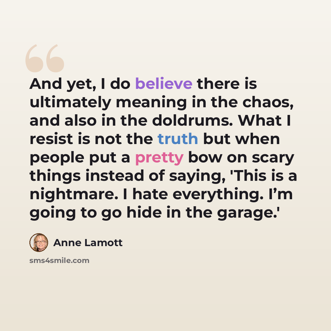 “And yet, I do believe there is ultimately meaning in the chaos, and also in the doldrums. What I resist is not the truth but when people put a pretty bow on scary things instead of saying, 'This is a nightmare. I hate everything. I’m going to go hide in the garage.'” quote by Anne Lamott