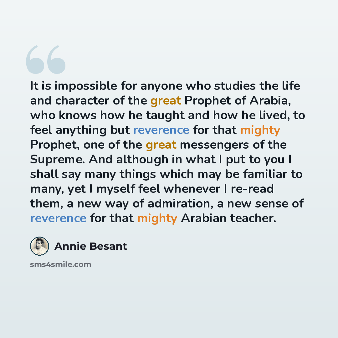 “It is impossible for anyone who studies the life and character of the great Prophet of Arabia, who knows how he taught and how he lived, to feel anything but reverence for that mighty Prophet, one of the great messengers of the Supreme. And although in what I put to you I shall say many things…” quote by Annie Besant