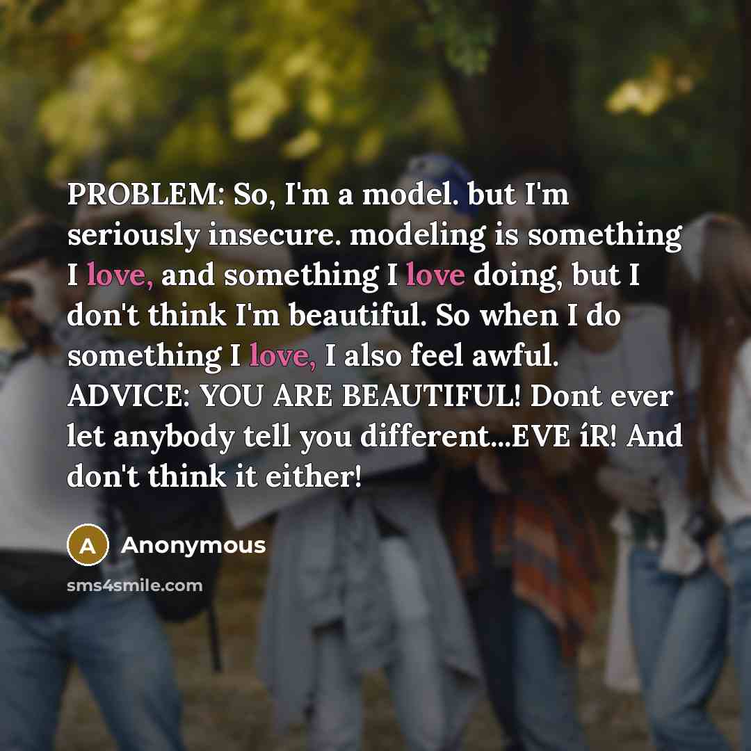 “PROBLEM: So, I'm a model. but I'm seriously insecure. modeling is something I love, and something I love doing, but I don't think I'm beautiful. So when I do something I love, I also feel awful. ADVICE: YOU ARE BEAUTIFUL! Dont ever let anybody tell you different...EVE íR! And don't think it either!” quote by Anonymous