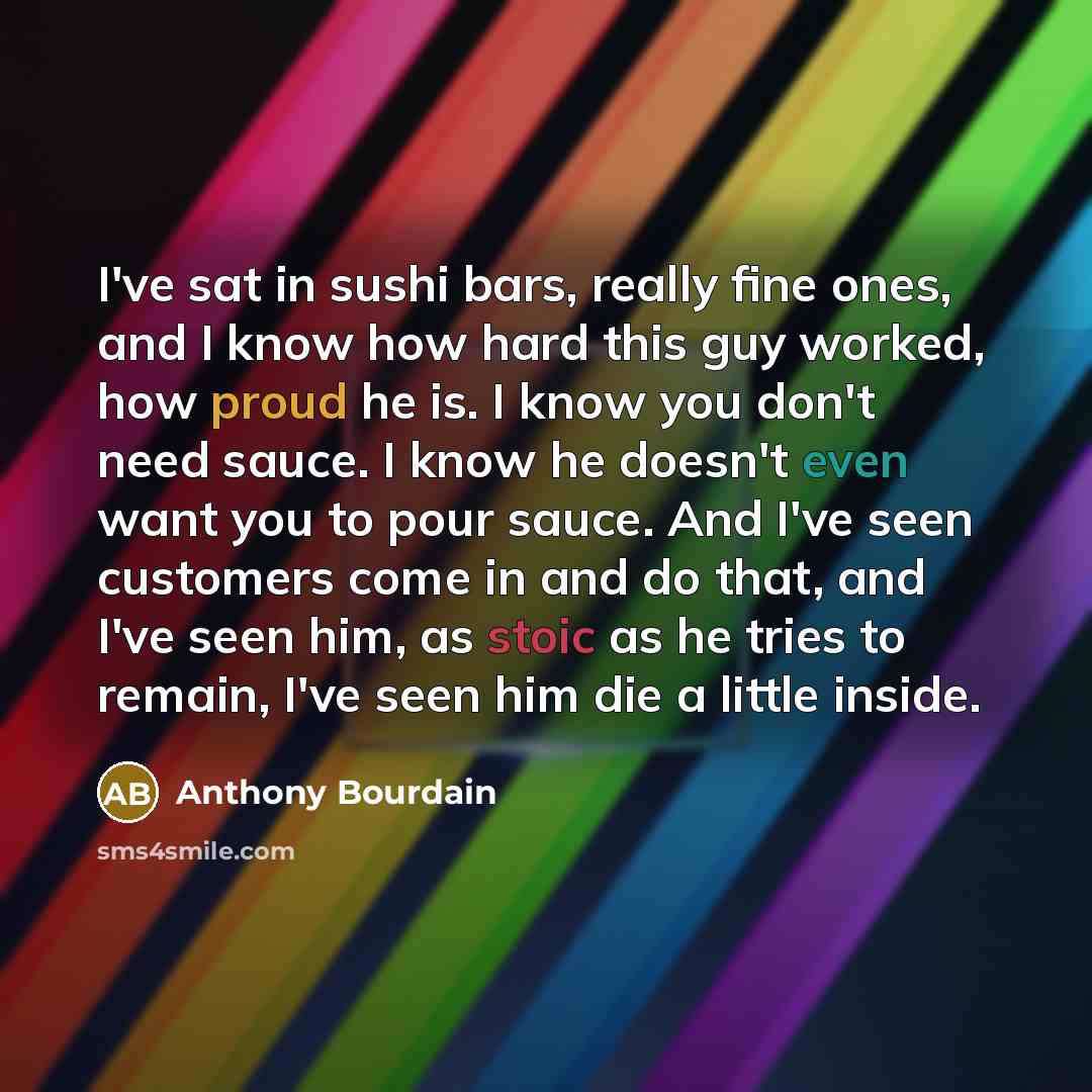 “I've sat in sushi bars, really fine ones, and I know how hard this guy worked, how proud he is. I know you don't need sauce. I know he doesn't even want you to pour sauce. And I've seen customers come in and do that, and I've seen him, as stoic as he tries to remain, I've seen him die a little…” quote by Anthony Bourdain