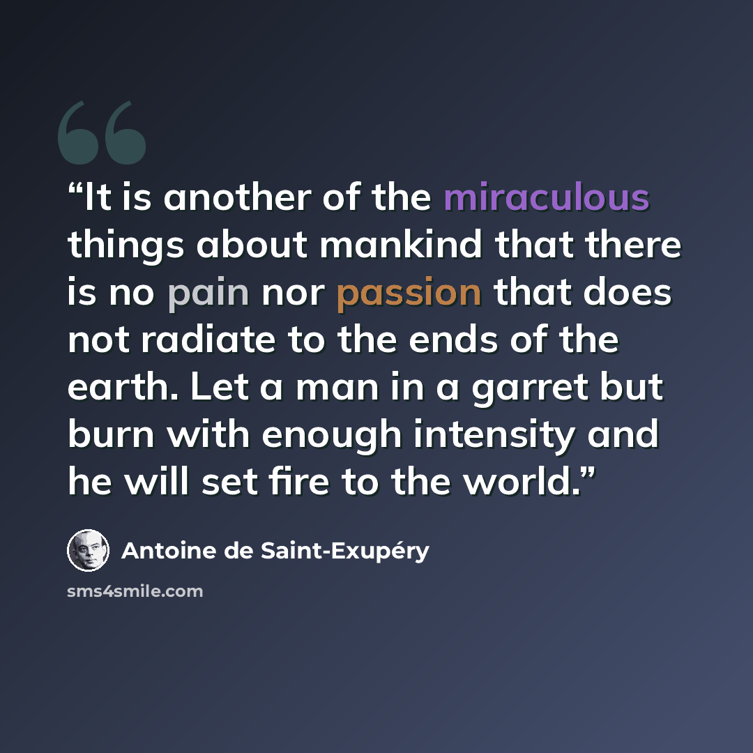 “It is another of the miraculous things about mankind that there is no pain nor passion that does not radiate to the ends of the earth. Let a man in a garret but burn with enough intensity and he will set fire to the world.” quote by Antoine de Saint-Exupéry