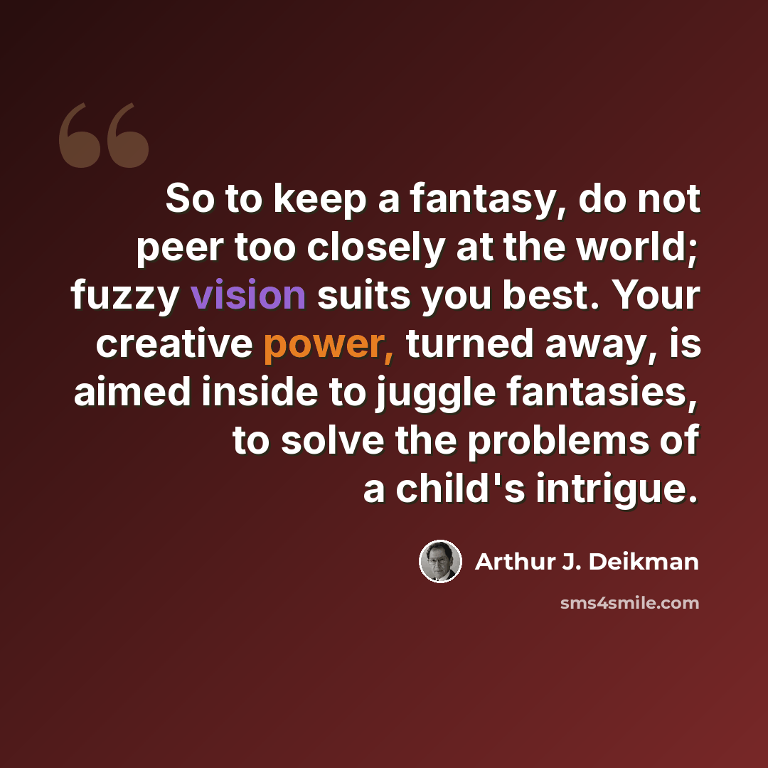 “So to keep a fantasy, do not peer too closely at the world; fuzzy vision suits you best. Your creative power, turned away, is aimed inside to juggle fantasies, to solve the problems of a child's intrigue.” quote by Arthur J. Deikman