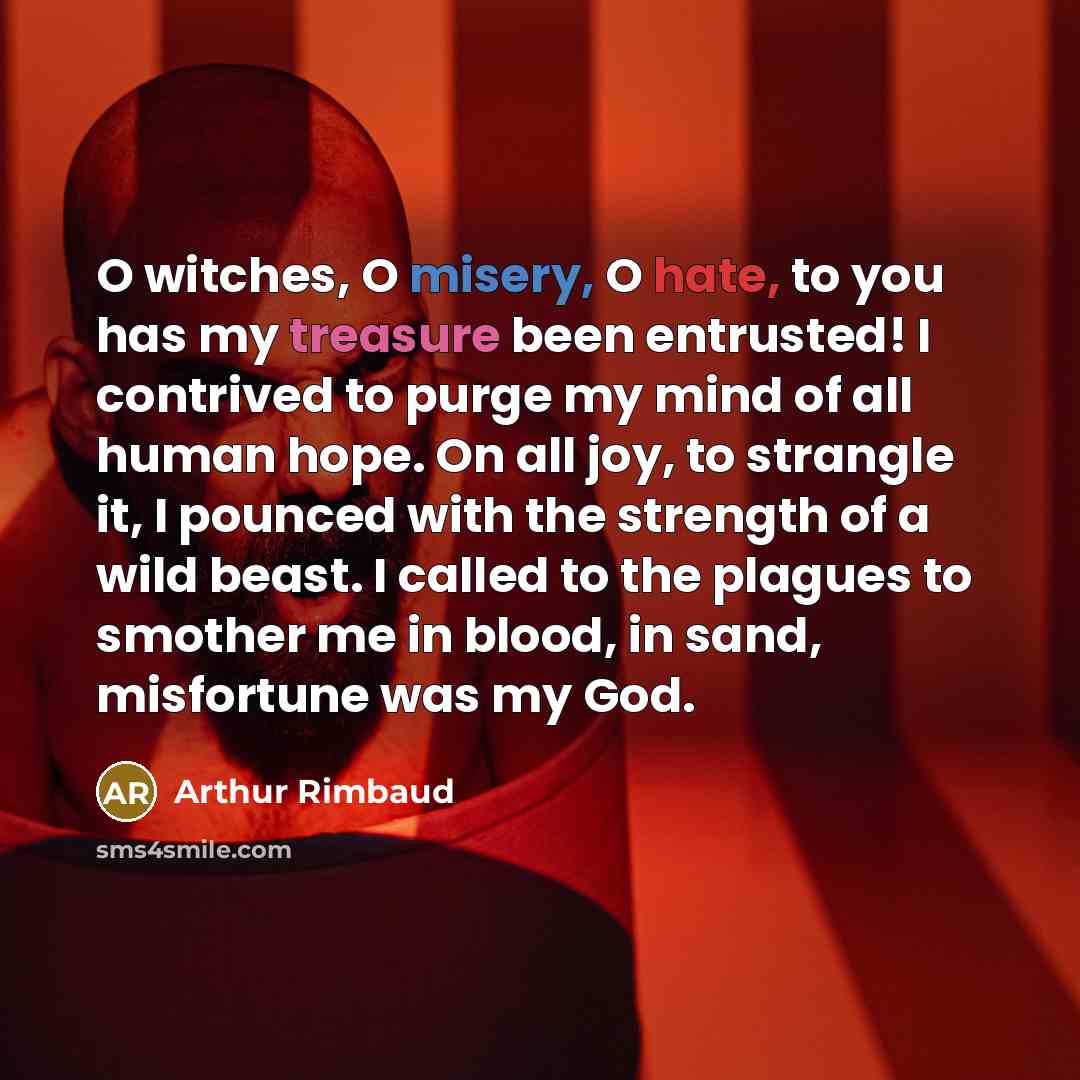 “O witches, O misery, O hate, to you has my treasure been entrusted! I contrived to purge my mind of all human hope. On all joy, to strangle it, I pounced with the strength of a wild beast. I called to the plagues to smother me in blood, in sand, misfortune was my God.” quote by Arthur Rimbaud
