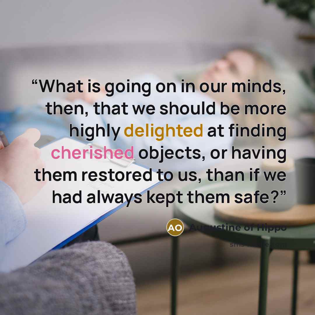 “What is going on in our minds, then, that we should be more highly delighted at finding cherished objects, or having them restored to us, than if we had always kept them safe?” quote by Augustine of Hippo
