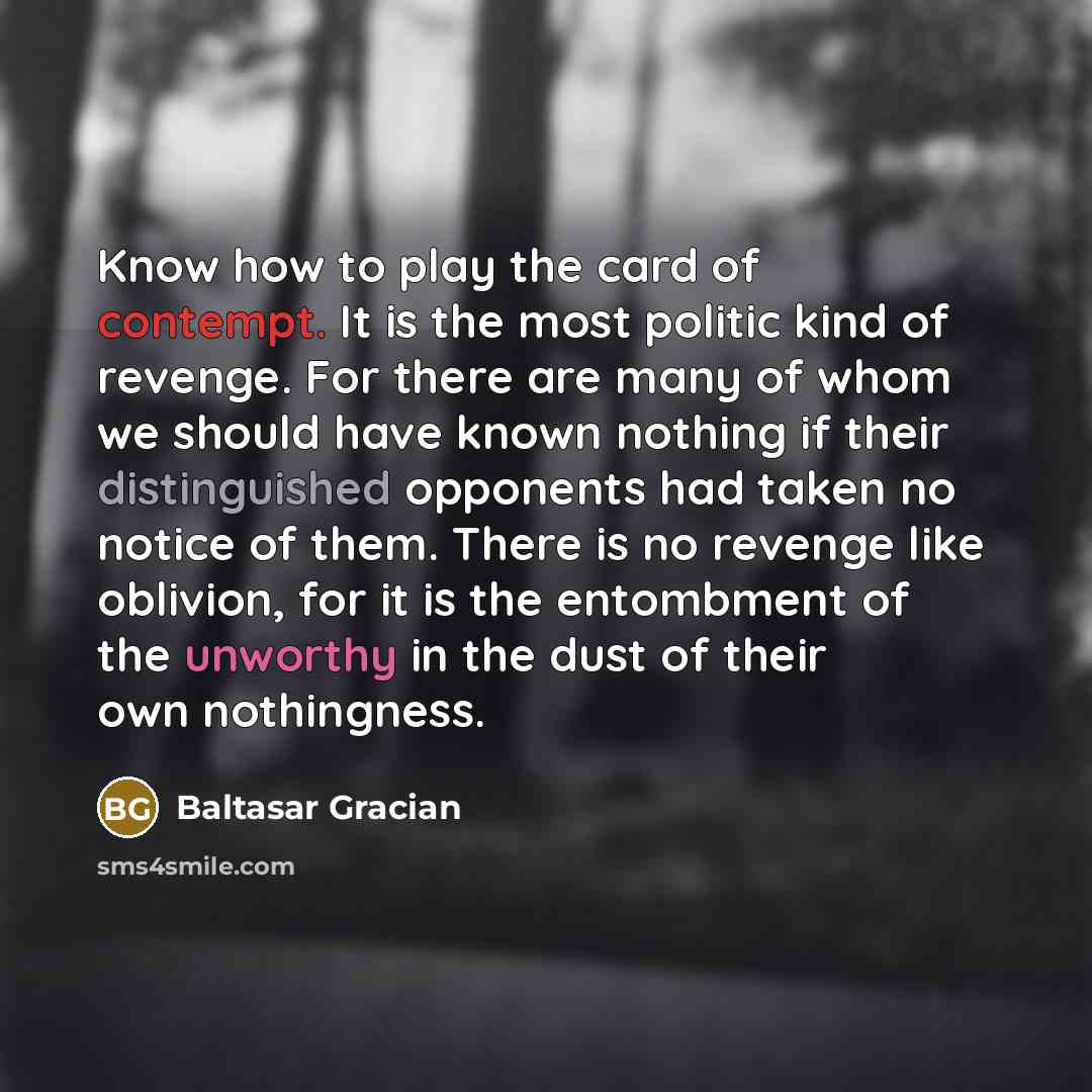 “Know how to play the card of contempt. It is the most politic kind of revenge. For there are many of whom we should have known nothing if their distinguished opponents had taken no notice of them. There is no revenge like oblivion, for it is the entombment of the unworthy in the dust of their own…” quote by Baltasar Gracian
