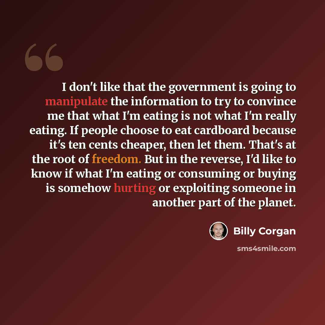 “I don't like that the government is going to manipulate the information to try to convince me that what I'm eating is not what I'm really eating. If people choose to eat cardboard because it's ten cents cheaper, then let them. That's at the root of freedom. But in the reverse, I'd like to know if…” quote by Billy Corgan