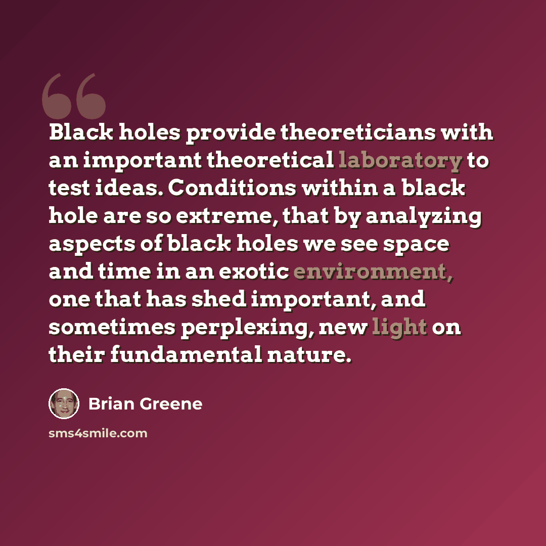 “Black holes provide theoreticians with an important theoretical laboratory to test ideas. Conditions within a black hole are so extreme, that by analyzing aspects of black holes we see space and time in an exotic environment, one that has shed important, and sometimes perplexing, new light on…” quote by Brian Greene