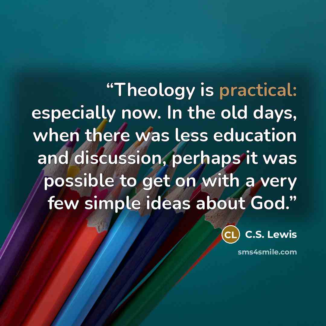 “Theology is practical: especially now. In the old days, when there was less education and discussion, perhaps it was possible to get on with a very few simple ideas about God.” quote by C.S. Lewis