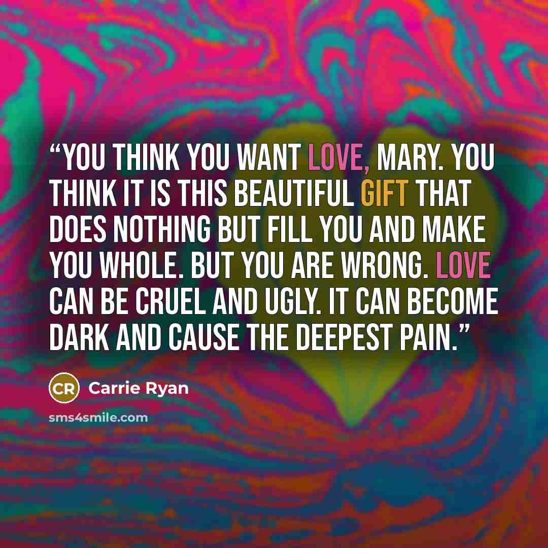 “You think you want love, Mary. You think it is this beautiful gift that does nothing but fill you and make you whole. But you are wrong. Love can be cruel and ugly. It can become dark and cause the deepest pain.” quote by Carrie Ryan