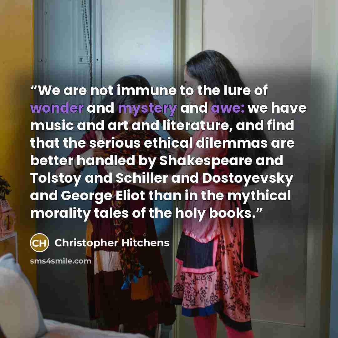 “We are not immune to the lure of wonder and mystery and awe: we have music and art and literature, and find that the serious ethical dilemmas are better handled by Shakespeare and Tolstoy and Schiller and Dostoyevsky and George Eliot than in the mythical morality tales of the holy books.” quote by Christopher Hitchens