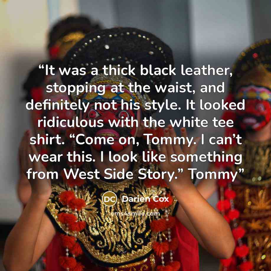 “It was a thick black leather, stopping at the waist, and definitely not his style. It looked ridiculous with the white tee shirt. “Come on, Tommy. I can’t wear this. I look like something from West Side Story.” Tommy” quote by Darien Cox