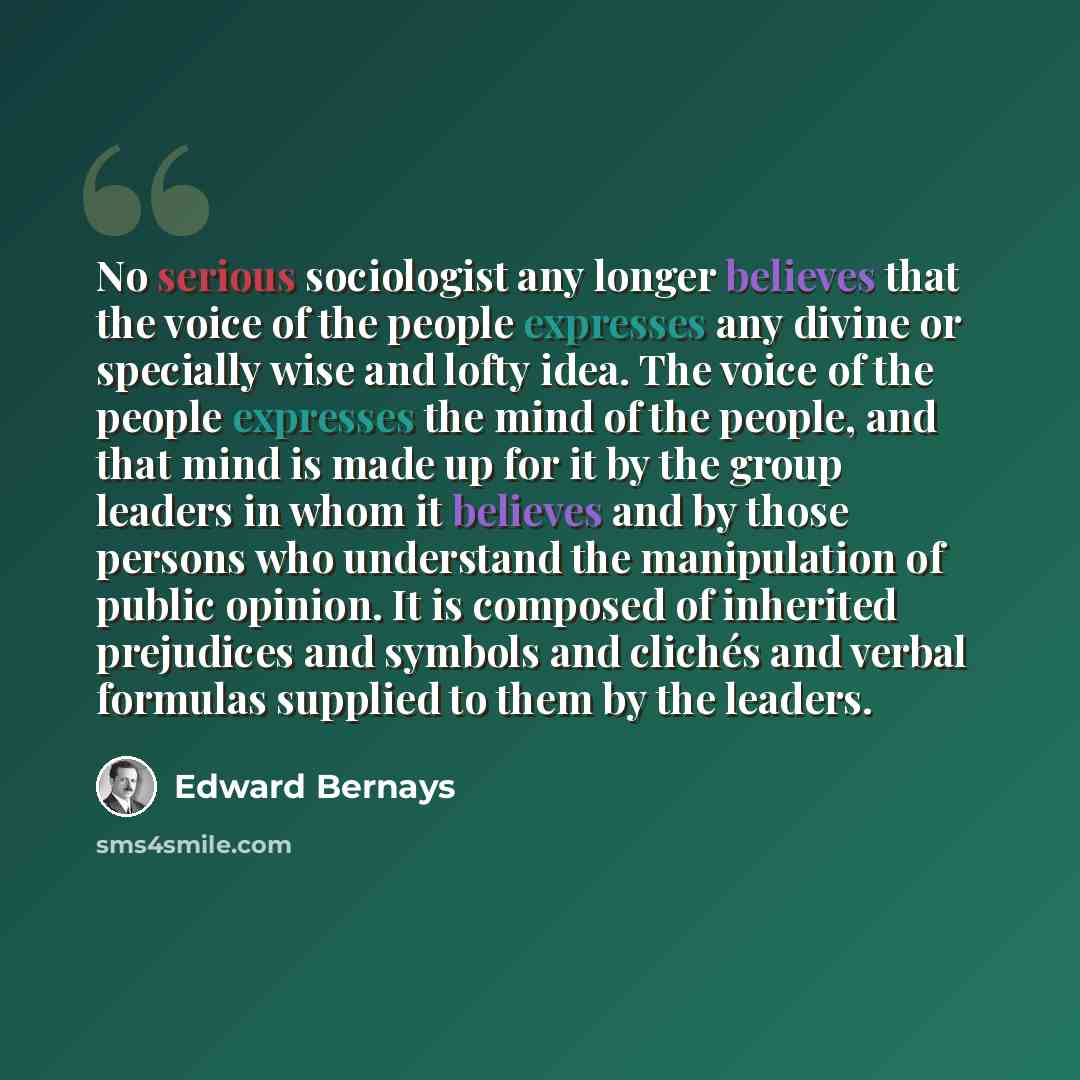 “No serious sociologist any longer believes that the voice of the people expresses any divine or specially wise and lofty idea. The voice of the people expresses the mind of the people, and that mind is made up for it by the group leaders in whom it believes and by those persons who understand the…” quote by Edward Bernays