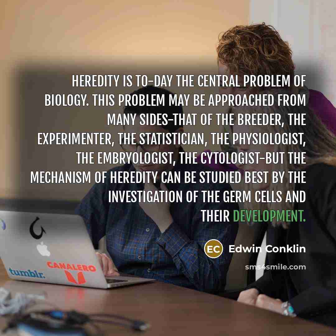 “Heredity is to-day the central problem of biology. This problem may be approached from many sides-that of the breeder, the experimenter, the statistician, the physiologist, the embryologist, the cytologist-but the mechanism of heredity can be studied best by the investigation of the germ cells and…” quote by Edwin Conklin