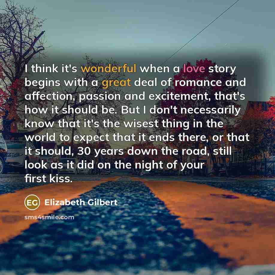 “I think it's wonderful when a love story begins with a great deal of romance and affection, passion and excitement, that's how it should be. But I don't necessarily know that it's the wisest thing in the world to expect that it ends there, or that it should, 30 years down the road, still look as…” quote by Elizabeth Gilbert