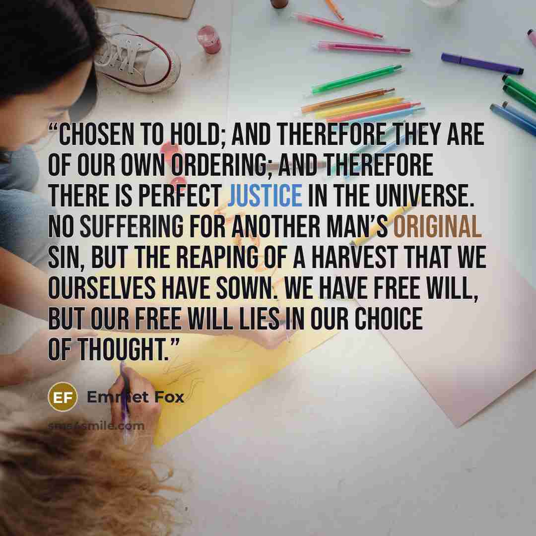 “chosen to hold; and therefore they are of our own ordering; and therefore there is perfect justice in the universe. No suffering for another man’s original sin, but the reaping of a harvest that we ourselves have sown. We have free will, but our free will lies in our choice of thought.” quote by Emmet Fox