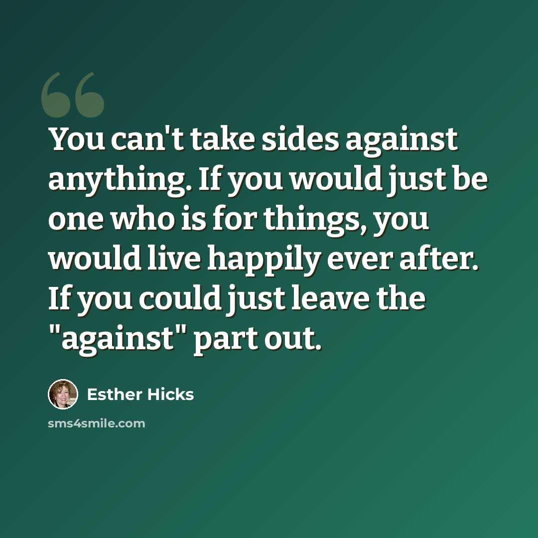 “You can't take sides against anything. If you would just be one who is for things, you would live happily ever after. If you could just leave the "against" part out.” quote by Esther Hicks